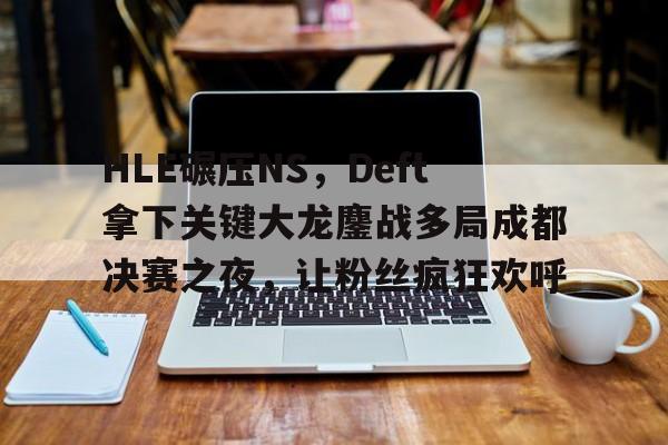 HLE碾压NS，Deft拿下关键大龙鏖战多局成都决赛之夜，让粉丝疯狂欢呼